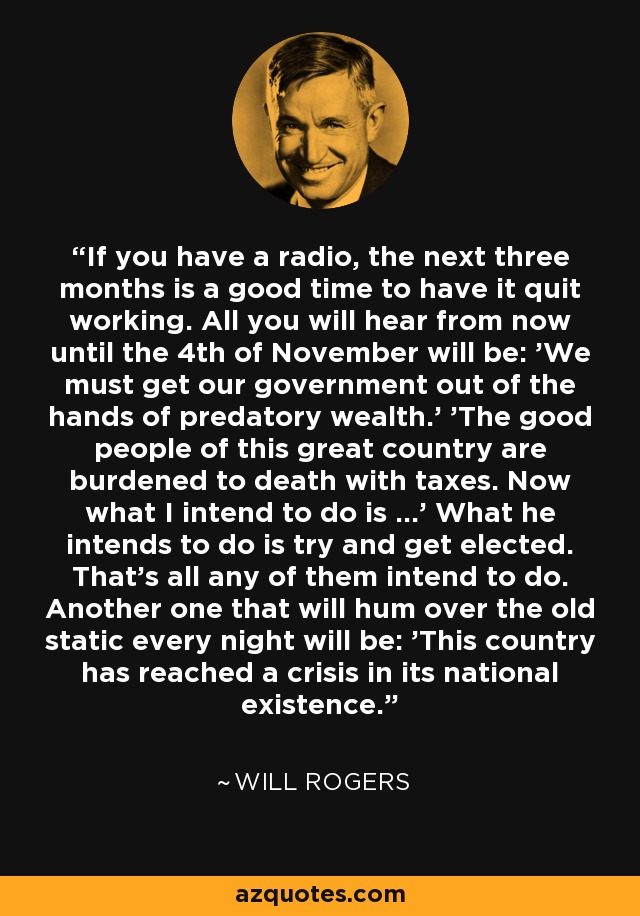 If you have a radio, the next three months is a good time to have it quit working. All you will hear from now until the 4th of November will be: 'We must get our government out of the hands of predatory wealth.' 'The good people of this great country are burdened to death with taxes. Now what I intend to do is ...' What he intends to do is try and get elected. That's all any of them intend to do. Another one that will hum over the old static every night will be: 'This country has reached a crisis in its national existence.' - Will Rogers