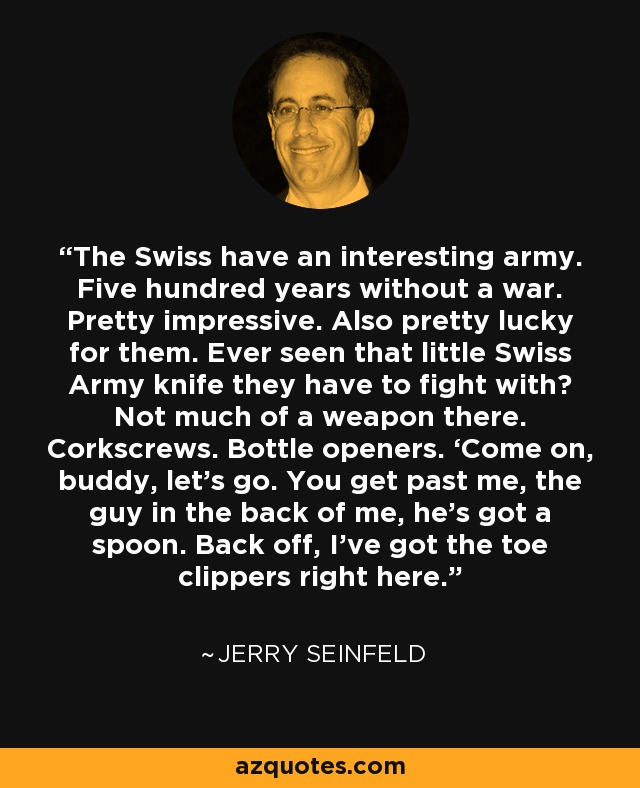 The Swiss have an interesting army. Five hundred years without a war. Pretty impressive. Also pretty lucky for them. Ever seen that little Swiss Army knife they have to fight with? Not much of a weapon there. Corkscrews. Bottle openers. ‘Come on, buddy, let’s go. You get past me, the guy in the back of me, he’s got a spoon. Back off, I’ve got the toe clippers right here. - Jerry Seinfeld