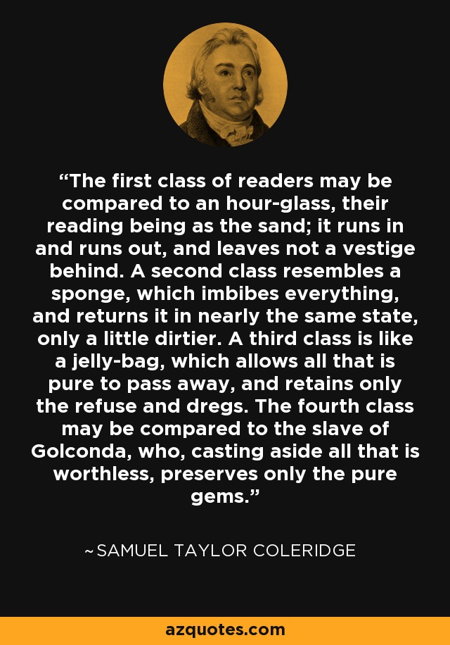 The first class of readers may be compared to an hour-glass, their reading being as the sand; it runs in and runs out, and leaves not a vestige behind. A second class resembles a sponge, which imbibes everything, and returns it in nearly the same state, only a little dirtier. A third class is like a jelly-bag, which allows all that is pure to pass away, and retains only the refuse and dregs. The fourth class may be compared to the slave of Golconda, who, casting aside all that is worthless, preserves only the pure gems. - Samuel Taylor Coleridge