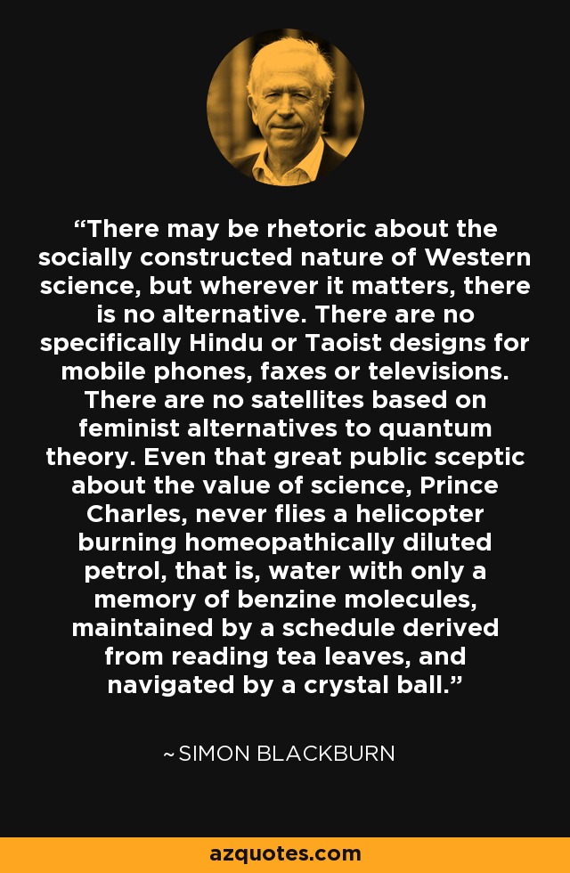 There may be rhetoric about the socially constructed nature of Western science, but wherever it matters, there is no alternative. There are no specifically Hindu or Taoist designs for mobile phones, faxes or televisions. There are no satellites based on feminist alternatives to quantum theory. Even that great public sceptic about the value of science, Prince Charles, never flies a helicopter burning homeopathically diluted petrol, that is, water with only a memory of benzine molecules, maintained by a schedule derived from reading tea leaves, and navigated by a crystal ball. - Simon Blackburn