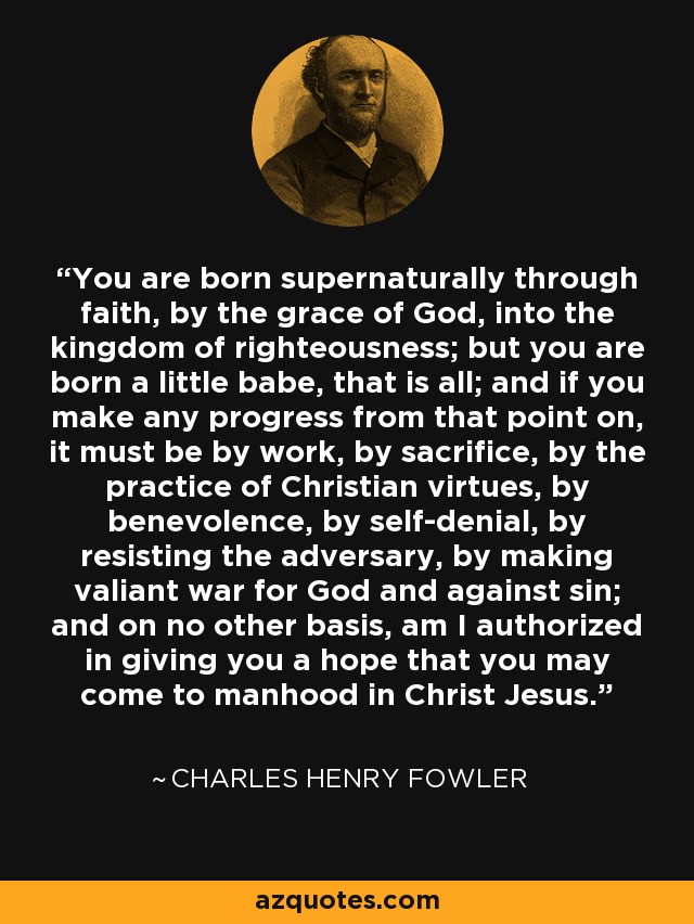 You are born supernaturally through faith, by the grace of God, into the kingdom of righteousness; but you are born a little babe, that is all; and if you make any progress from that point on, it must be by work, by sacrifice, by the practice of Christian virtues, by benevolence, by self-denial, by resisting the adversary, by making valiant war for God and against sin; and on no other basis, am I authorized in giving you a hope that you may come to manhood in Christ Jesus. - Charles Henry Fowler