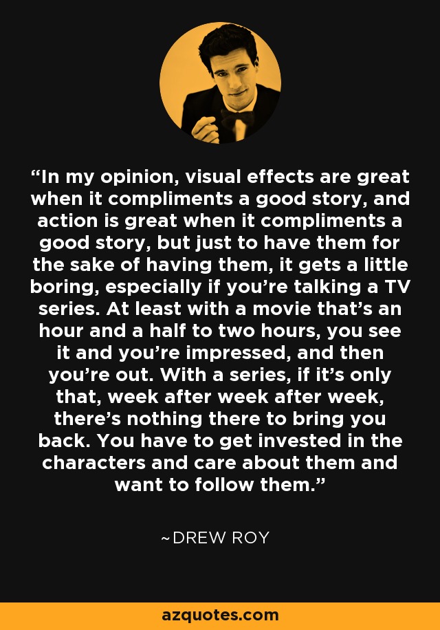 In my opinion, visual effects are great when it compliments a good story, and action is great when it compliments a good story, but just to have them for the sake of having them, it gets a little boring, especially if you're talking a TV series. At least with a movie that's an hour and a half to two hours, you see it and you're impressed, and then you're out. With a series, if it's only that, week after week after week, there's nothing there to bring you back. You have to get invested in the characters and care about them and want to follow them. - Drew Roy