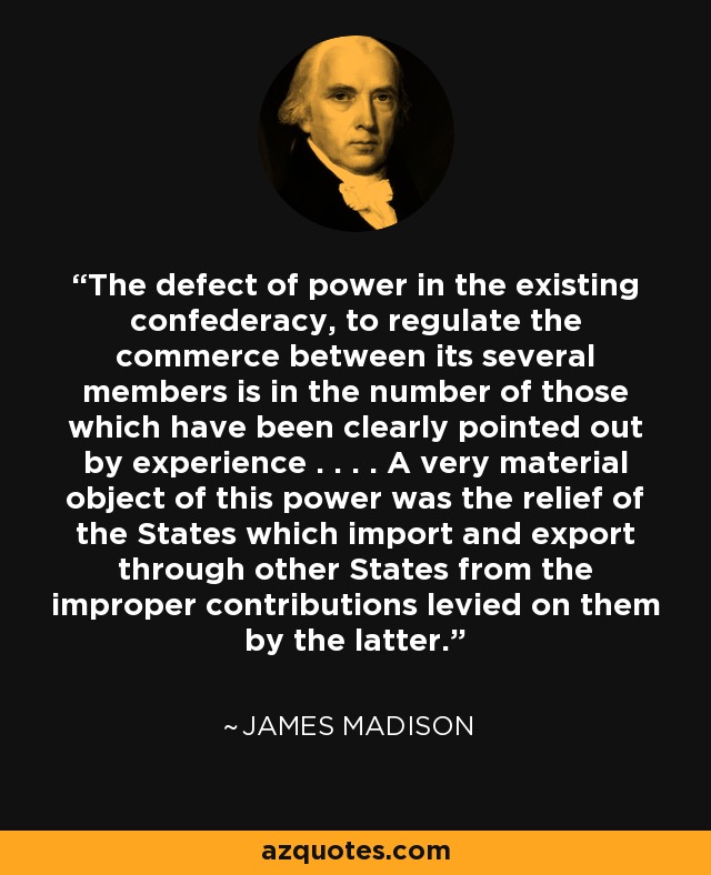 The defect of power in the existing confederacy, to regulate the commerce between its several members is in the number of those which have been clearly pointed out by experience . . . . A very material object of this power was the relief of the States which import and export through other States from the improper contributions levied on them by the latter. - James Madison