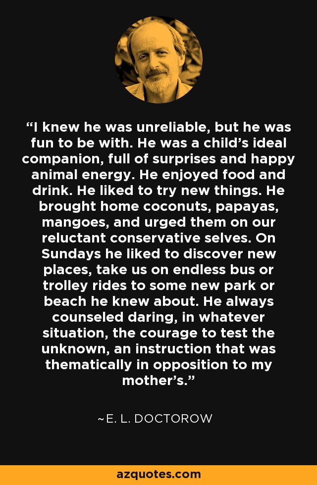 I knew he was unreliable, but he was fun to be with. He was a child’s ideal companion, full of surprises and happy animal energy. He enjoyed food and drink. He liked to try new things. He brought home coconuts, papayas, mangoes, and urged them on our reluctant conservative selves. On Sundays he liked to discover new places, take us on endless bus or trolley rides to some new park or beach he knew about. He always counseled daring, in whatever situation, the courage to test the unknown, an instruction that was thematically in opposition to my mother’s. - E. L. Doctorow