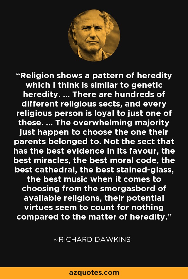 Religion shows a pattern of heredity which I think is similar to genetic heredity. ... There are hundreds of different religious sects, and every religious person is loyal to just one of these. ... The overwhelming majority just happen to choose the one their parents belonged to. Not the sect that has the best evidence in its favour, the best miracles, the best moral code, the best cathedral, the best stained-glass, the best music when it comes to choosing from the smorgasbord of available religions, their potential virtues seem to count for nothing compared to the matter of heredity. - Richard Dawkins