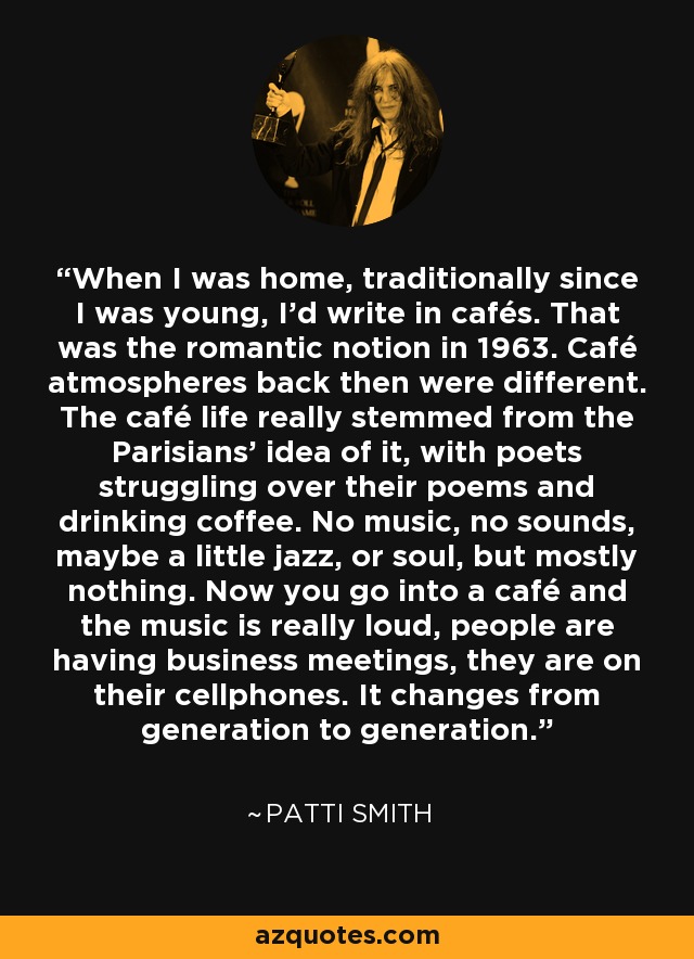 When I was home, traditionally since I was young, I'd write in cafés. That was the romantic notion in 1963. Café atmospheres back then were different. The café life really stemmed from the Parisians' idea of it, with poets struggling over their poems and drinking coffee. No music, no sounds, maybe a little jazz, or soul, but mostly nothing. Now you go into a café and the music is really loud, people are having business meetings, they are on their cellphones. It changes from generation to generation. - Patti Smith