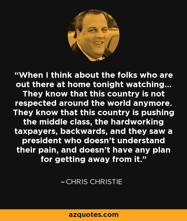 When I think about the folks who are out there at home tonight watching... They know that this country is not respected around the world anymore. They know that this country is pushing the middle class, the hardworking taxpayers, backwards, and they saw a president who doesn't understand their pain, and doesn't have any plan for getting away from it. - Chris Christie