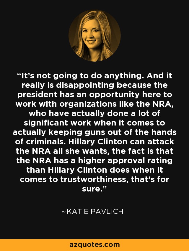 It's not going to do anything. And it really is disappointing because the president has an opportunity here to work with organizations like the NRA, who have actually done a lot of significant work when it comes to actually keeping guns out of the hands of criminals. Hillary Clinton can attack the NRA all she wants, the fact is that the NRA has a higher approval rating than Hillary Clinton does when it comes to trustworthiness, that's for sure. - Katie Pavlich