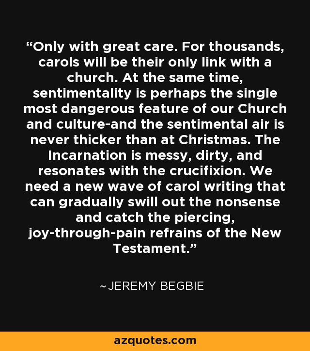 Only with great care. For thousands, carols will be their only link with a church. At the same time, sentimentality is perhaps the single most dangerous feature of our Church and culture-and the sentimental air is never thicker than at Christmas. The Incarnation is messy, dirty, and resonates with the crucifixion. We need a new wave of carol writing that can gradually swill out the nonsense and catch the piercing, joy-through-pain refrains of the New Testament. - Jeremy Begbie