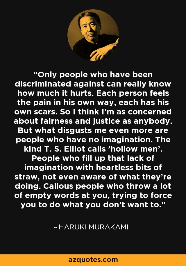 Only people who have been discriminated against can really know how much it hurts. Each person feels the pain in his own way, each has his own scars. So I think I'm as concerned about fairness and justice as anybody. But what disgusts me even more are people who have no imagination. The kind T. S. Elliot calls 'hollow men'. People who fill up that lack of imagination with heartless bits of straw, not even aware of what they're doing. Callous people who throw a lot of empty words at you, trying to force you to do what you don't want to. - Haruki Murakami