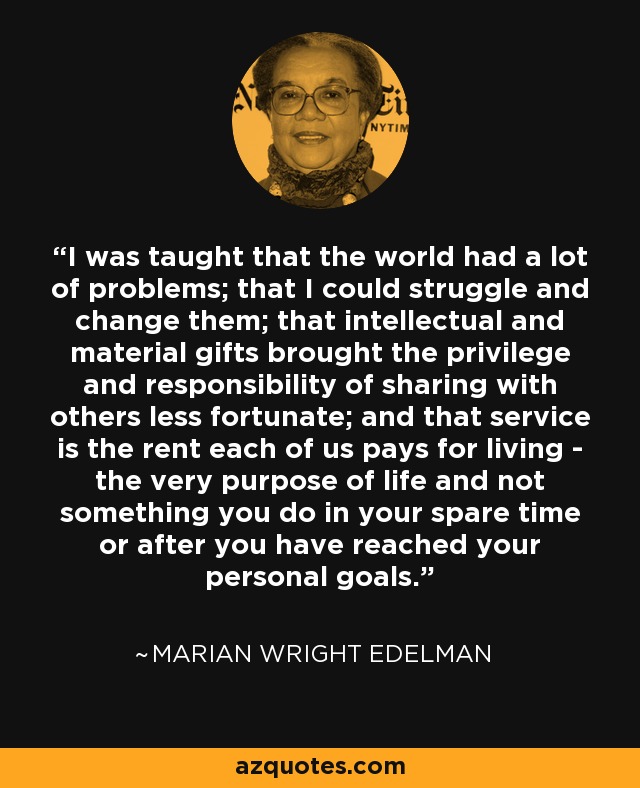 I was taught that the world had a lot of problems; that I could struggle and change them; that intellectual and material gifts brought the privilege and responsibility of sharing with others less fortunate; and that service is the rent each of us pays for living - the very purpose of life and not something you do in your spare time or after you have reached your personal goals. - Marian Wright Edelman