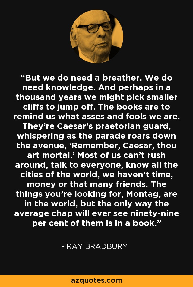 But we do need a breather. We do need knowledge. And perhaps in a thousand years we might pick smaller cliffs to jump off. The books are to remind us what asses and fools we are. They’re Caesar’s praetorian guard, whispering as the parade roars down the avenue, ‘Remember, Caesar, thou art mortal.’ Most of us can’t rush around, talk to everyone, know all the cities of the world, we haven’t time, money or that many friends. The things you’re looking for, Montag, are in the world, but the only way the average chap will ever see ninety-nine per cent of them is in a book. - Ray Bradbury