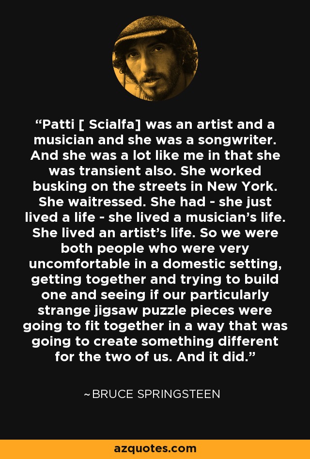 Patti [ Scialfa] was an artist and a musician and she was a songwriter. And she was a lot like me in that she was transient also. She worked busking on the streets in New York. She waitressed. She had - she just lived a life - she lived a musician's life. She lived an artist's life. So we were both people who were very uncomfortable in a domestic setting, getting together and trying to build one and seeing if our particularly strange jigsaw puzzle pieces were going to fit together in a way that was going to create something different for the two of us. And it did. - Bruce Springsteen