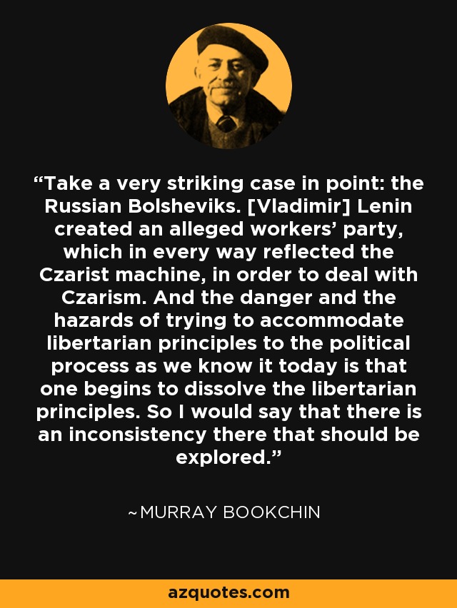 Take a very striking case in point: the Russian Bolsheviks. [Vladimir] Lenin created an alleged workers' party, which in every way reflected the Czarist machine, in order to deal with Czarism. And the danger and the hazards of trying to accommodate libertarian principles to the political process as we know it today is that one begins to dissolve the libertarian principles. So I would say that there is an inconsistency there that should be explored. - Murray Bookchin