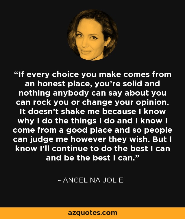 If every choice you make comes from an honest place, you’re solid and nothing anybody can say about you can rock you or change your opinion. It doesn’t shake me because I know why I do the things I do and I know I come from a good place and so people can judge me however they wish. But I know I’ll continue to do the best I can and be the best I can. - Angelina Jolie