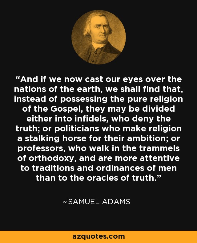 And if we now cast our eyes over the nations of the earth, we shall find that, instead of possessing the pure religion of the Gospel, they may be divided either into infidels, who deny the truth; or politicians who make religion a stalking horse for their ambition; or professors, who walk in the trammels of orthodoxy, and are more attentive to traditions and ordinances of men than to the oracles of truth. - Samuel Adams