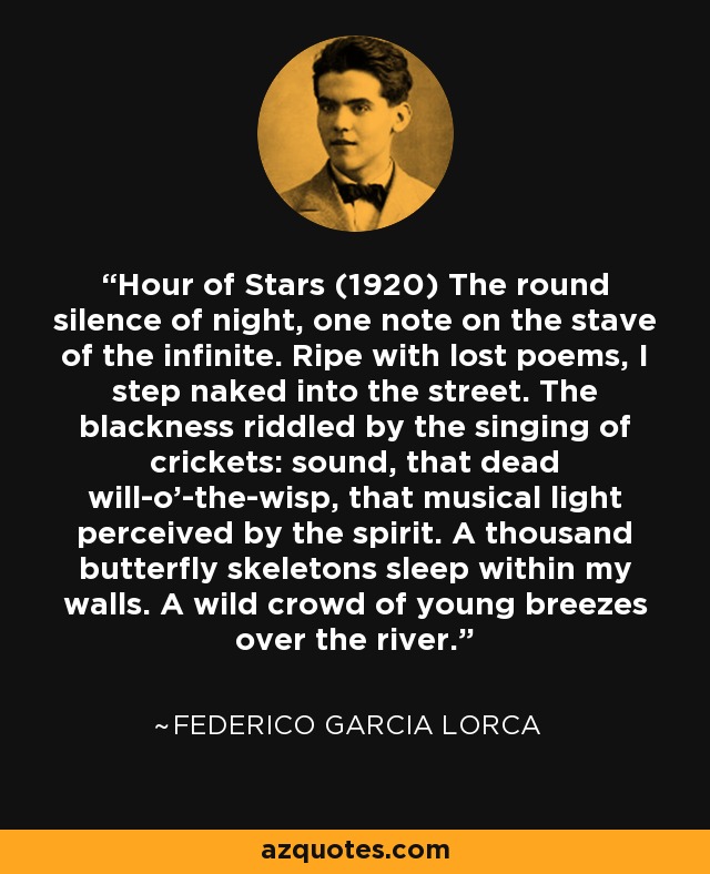 Hour of Stars (1920) The round silence of night, one note on the stave of the infinite. Ripe with lost poems, I step naked into the street. The blackness riddled by the singing of crickets: sound, that dead will-o'-the-wisp, that musical light perceived by the spirit. A thousand butterfly skeletons sleep within my walls. A wild crowd of young breezes over the river. - Federico Garcia Lorca