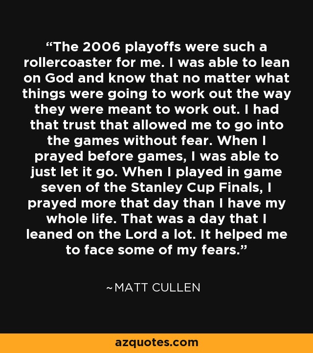 The 2006 playoffs were such a rollercoaster for me. I was able to lean on God and know that no matter what things were going to work out the way they were meant to work out. I had that trust that allowed me to go into the games without fear. When I prayed before games, I was able to just let it go. When I played in game seven of the Stanley Cup Finals, I prayed more that day than I have my whole life. That was a day that I leaned on the Lord a lot. It helped me to face some of my fears. - Matt Cullen