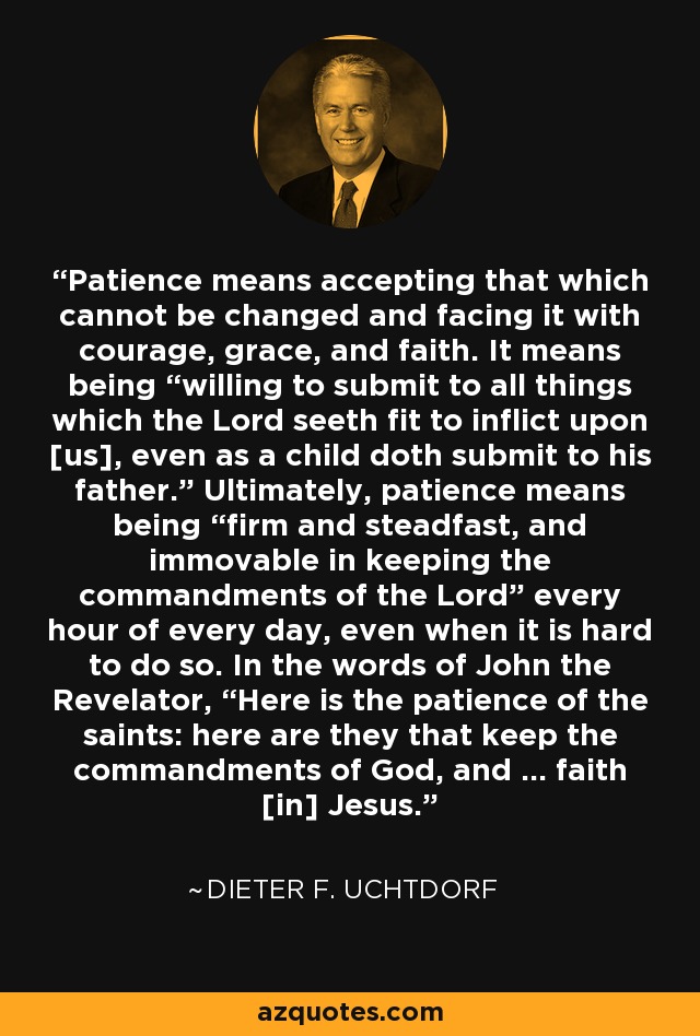 Patience means accepting that which cannot be changed and facing it with courage, grace, and faith. It means being “willing to submit to all things which the Lord seeth fit to inflict upon [us], even as a child doth submit to his father.” Ultimately, patience means being “firm and steadfast, and immovable in keeping the commandments of the Lord” every hour of every day, even when it is hard to do so. In the words of John the Revelator, “Here is the patience of the saints: here are they that keep the commandments of God, and … faith [in] Jesus.” - Dieter F. Uchtdorf