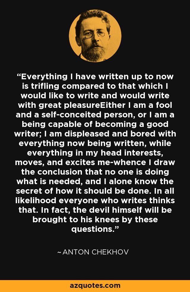 Everything I have written up to now is trifling compared to that which I would like to write and would write with great pleasureEither I am a fool and a self-conceited person, or I am a being capable of becoming a good writer; I am displeased and bored with everything now being written, while everything in my head interests, moves, and excites me-whence I draw the conclusion that no one is doing what is needed, and I alone know the secret of how it should be done. In all likelihood everyone who writes thinks that. In fact, the devil himself will be brought to his knees by these questions. - Anton Chekhov