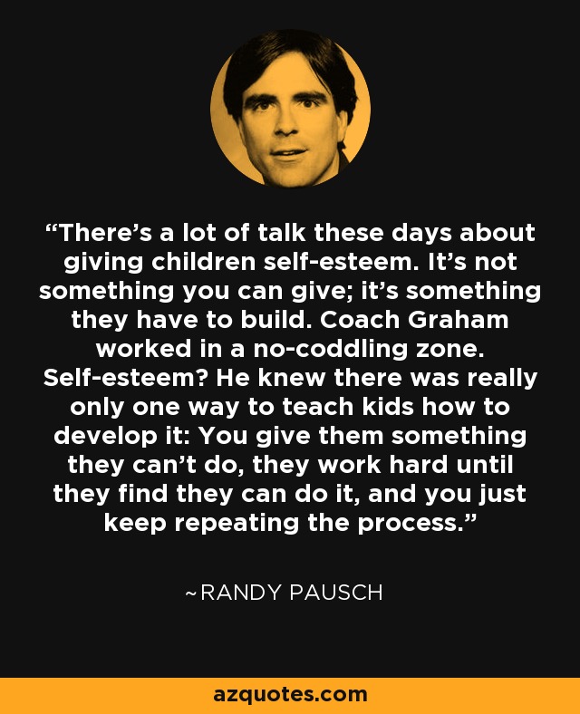 There's a lot of talk these days about giving children self-esteem. It's not something you can give; it's something they have to build. Coach Graham worked in a no-coddling zone. Self-esteem? He knew there was really only one way to teach kids how to develop it: You give them something they can't do, they work hard until they find they can do it, and you just keep repeating the process. - Randy Pausch