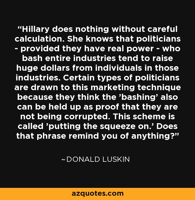 Hillary does nothing without careful calculation. She knows that politicians - provided they have real power - who bash entire industries tend to raise huge dollars from individuals in those industries. Certain types of politicians are drawn to this marketing technique because they think the 'bashing' also can be held up as proof that they are not being corrupted. This scheme is called 'putting the squeeze on.' Does that phrase remind you of anything? - Donald Luskin
