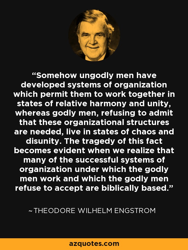 Somehow ungodly men have developed systems of organization which permit them to work together in states of relative harmony and unity, whereas godly men, refusing to admit that these organizational structures are needed, live in states of chaos and disunity. The tragedy of this fact becomes evident when we realize that many of the successful systems of organization under which the godly men work and which the godly men refuse to accept are biblically based. - Theodore Wilhelm Engstrom