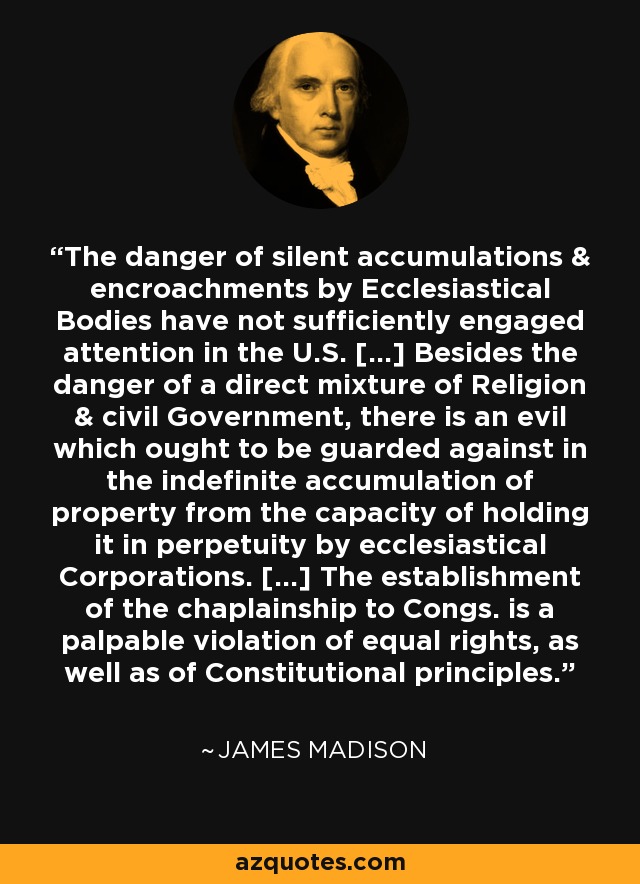 The danger of silent accumulations & encroachments by Ecclesiastical Bodies have not sufficiently engaged attention in the U.S. [...] Besides the danger of a direct mixture of Religion & civil Government, there is an evil which ought to be guarded against in the indefinite accumulation of property from the capacity of holding it in perpetuity by ecclesiastical Corporations. [...] The establishment of the chaplainship to Congs. is a palpable violation of equal rights, as well as of Constitutional principles. - James Madison