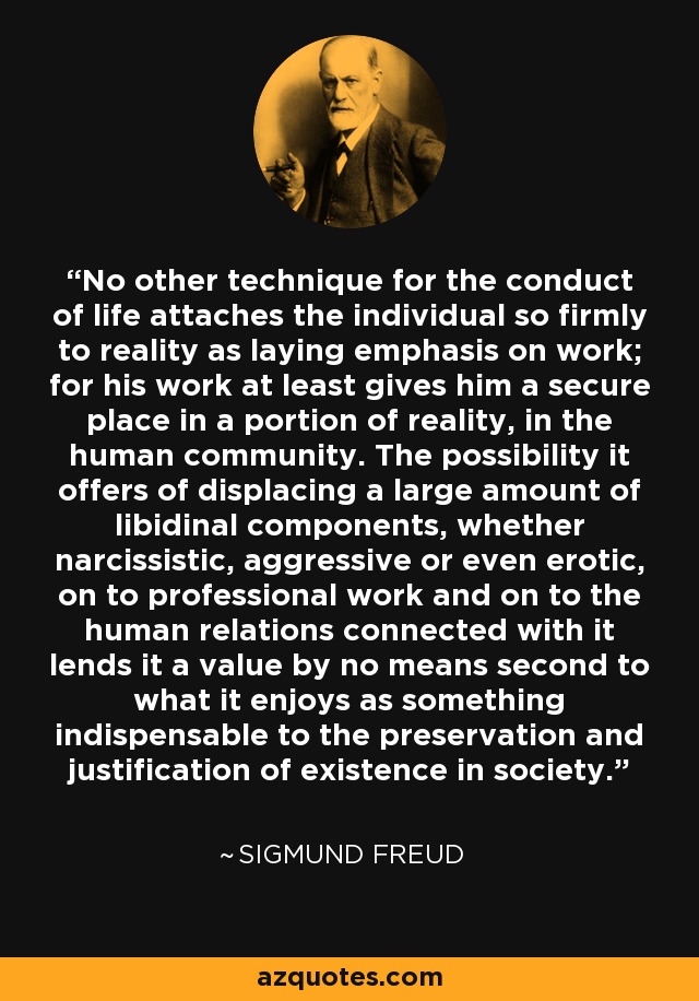 No other technique for the conduct of life attaches the individual so firmly to reality as laying emphasis on work; for his work at least gives him a secure place in a portion of reality, in the human community. The possibility it offers of displacing a large amount of libidinal components, whether narcissistic, aggressive or even erotic, on to professional work and on to the human relations connected with it lends it a value by no means second to what it enjoys as something indispensable to the preservation and justification of existence in society. - Sigmund Freud