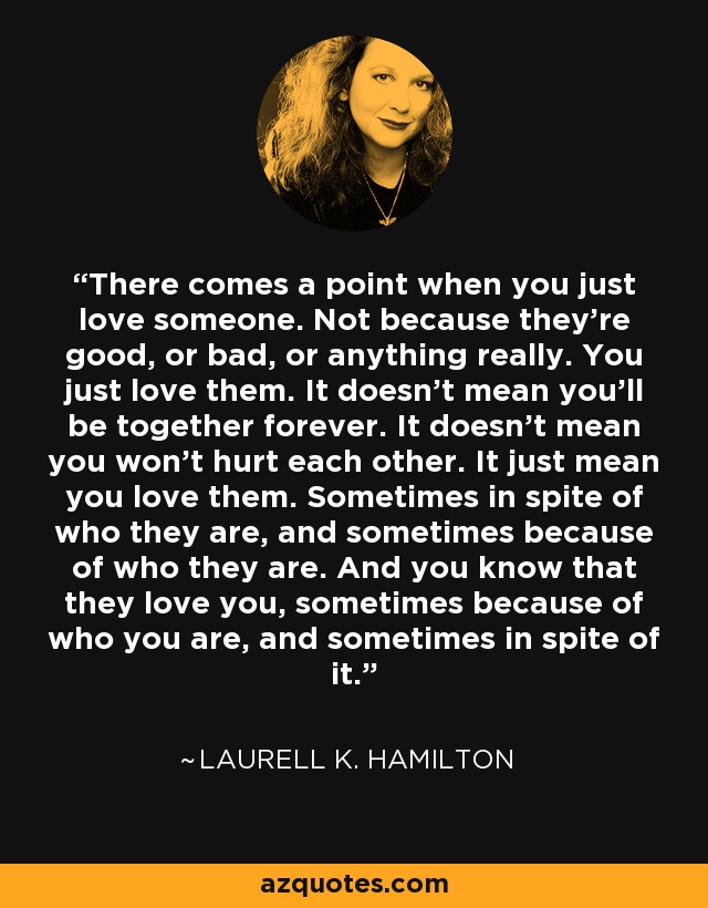 There comes a point when you just love someone. Not because they're good, or bad, or anything really. You just love them. It doesn't mean you'll be together forever. It doesn't mean you won't hurt each other. It just mean you love them. Sometimes in spite of who they are, and sometimes because of who they are. And you know that they love you, sometimes because of who you are, and sometimes in spite of it. - Laurell K. Hamilton