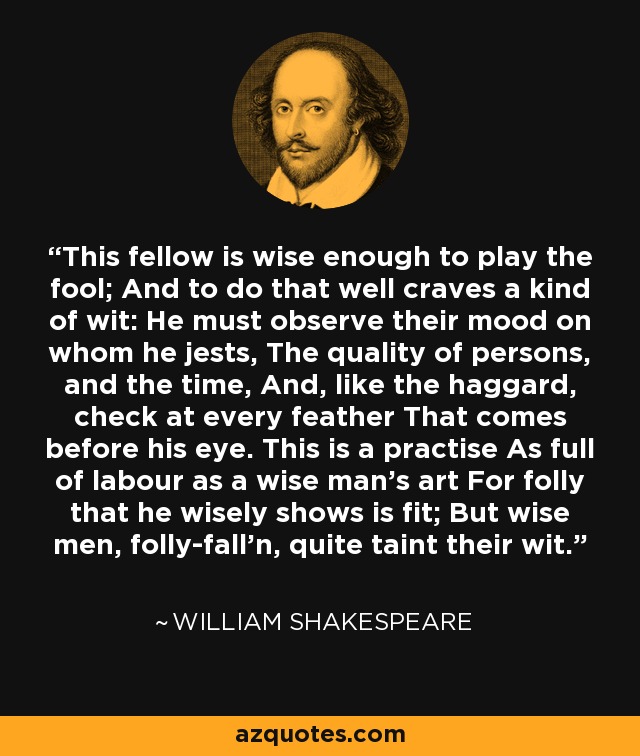 This fellow is wise enough to play the fool; And to do that well craves a kind of wit: He must observe their mood on whom he jests, The quality of persons, and the time, And, like the haggard, check at every feather That comes before his eye. This is a practise As full of labour as a wise man's art For folly that he wisely shows is fit; But wise men, folly-fall'n, quite taint their wit. - William Shakespeare