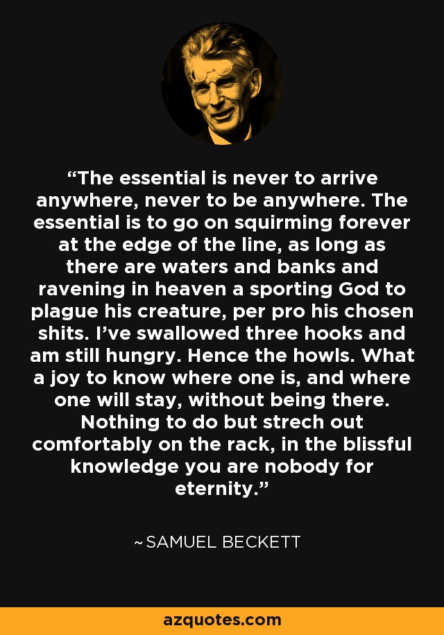 The essential is never to arrive anywhere, never to be anywhere. The essential is to go on squirming forever at the edge of the line, as long as there are waters and banks and ravening in heaven a sporting God to plague his creature, per pro his chosen shits. I've swallowed three hooks and am still hungry. Hence the howls. What a joy to know where one is, and where one will stay, without being there. Nothing to do but strech out comfortably on the rack, in the blissful knowledge you are nobody for eternity. - Samuel Beckett