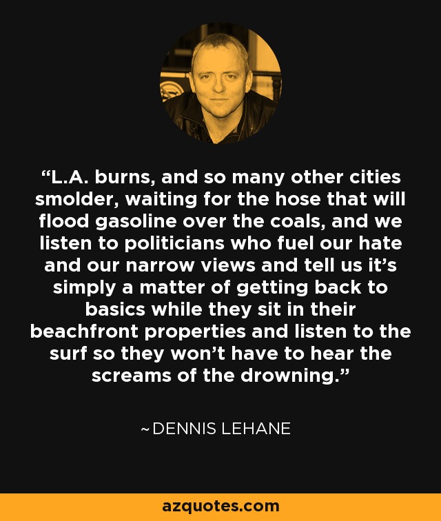 L.A. burns, and so many other cities smolder, waiting for the hose that will flood gasoline over the coals, and we listen to politicians who fuel our hate and our narrow views and tell us it's simply a matter of getting back to basics while they sit in their beachfront properties and listen to the surf so they won't have to hear the screams of the drowning. - Dennis Lehane