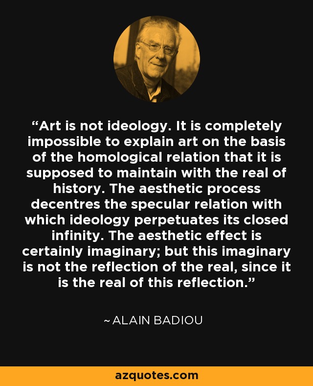 Art is not ideology. It is completely impossible to explain art on the basis of the homological relation that it is supposed to maintain with the real of history. The aesthetic process decentres the specular relation with which ideology perpetuates its closed infinity. The aesthetic effect is certainly imaginary; but this imaginary is not the reflection of the real, since it is the real of this reflection. - Alain Badiou
