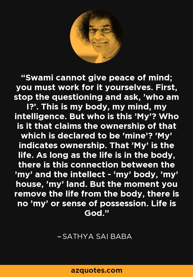 Swami cannot give peace of mind; you must work for it yourselves. First, stop the questioning and ask, 'who am I?'. This is my body, my mind, my intelligence. But who is this 'My'? Who is it that claims the ownership of that which is declared to be 'mine'? 'My' indicates ownership. That 'My' is the life. As long as the life is in the body, there is this connection between the 'my' and the intellect - 'my' body, 'my' house, 'my' land. But the moment you remove the life from the body, there is no 'my' or sense of possession. Life is God. - Sathya Sai Baba