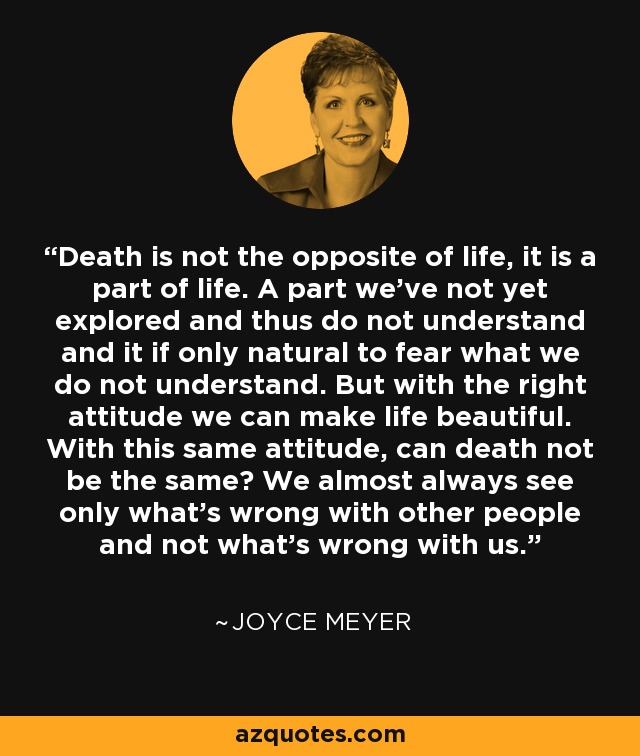 Death is not the opposite of life, it is a part of life. A part we've not yet explored and thus do not understand and it if only natural to fear what we do not understand. But with the right attitude we can make life beautiful. With this same attitude, can death not be the same? We almost always see only what's wrong with other people and not what's wrong with us. - Joyce Meyer