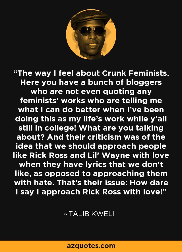 The way I feel about Crunk Feminists. Here you have a bunch of bloggers who are not even quoting any feminists' works who are telling me what I can do better when I've been doing this as my life's work while y'all still in college! What are you talking about? And their criticism was of the idea that we should approach people like Rick Ross and Lil' Wayne with love when they have lyrics that we don't like, as opposed to approaching them with hate. That's their issue: How dare I say I approach Rick Ross with love! - Talib Kweli