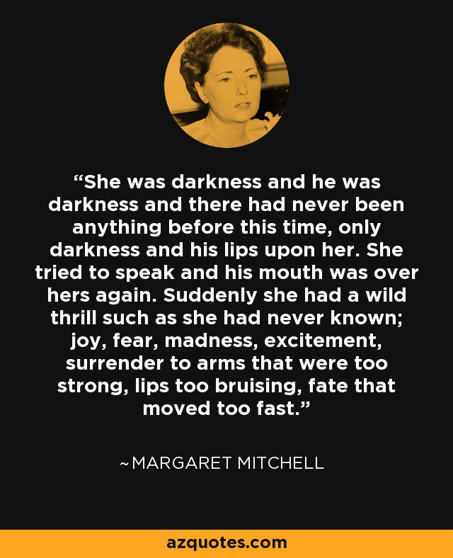 She was darkness and he was darkness and there had never been anything before this time, only darkness and his lips upon her. She tried to speak and his mouth was over hers again. Suddenly she had a wild thrill such as she had never known; joy, fear, madness, excitement, surrender to arms that were too strong, lips too bruising, fate that moved too fast. - Margaret Mitchell