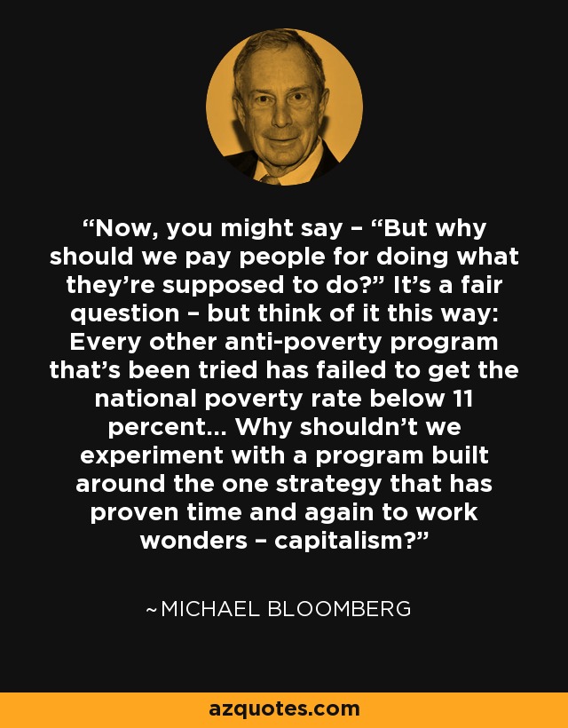 Now, you might say – “But why should we pay people for doing what they’re supposed to do?” It’s a fair question – but think of it this way: Every other anti-poverty program that’s been tried has failed to get the national poverty rate below 11 percent... Why shouldn’t we experiment with a program built around the one strategy that has proven time and again to work wonders – capitalism? - Michael Bloomberg