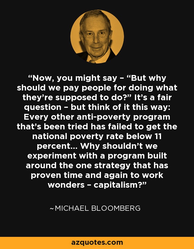 Now, you might say – “But why should we pay people for doing what they’re supposed to do?” It’s a fair question – but think of it this way: Every other anti-poverty program that’s been tried has failed to get the national poverty rate below 11 percent... Why shouldn’t we experiment with a program built around the one strategy that has proven time and again to work wonders – capitalism? - Michael Bloomberg