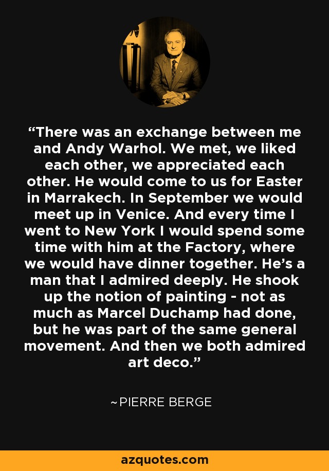 There was an exchange between me and Andy Warhol. We met, we liked each other, we appreciated each other. He would come to us for Easter in Marrakech. In September we would meet up in Venice. And every time I went to New York I would spend some time with him at the Factory, where we would have dinner together. He's a man that I admired deeply. He shook up the notion of painting - not as much as Marcel Duchamp had done, but he was part of the same general movement. And then we both admired art deco. - Pierre Berge