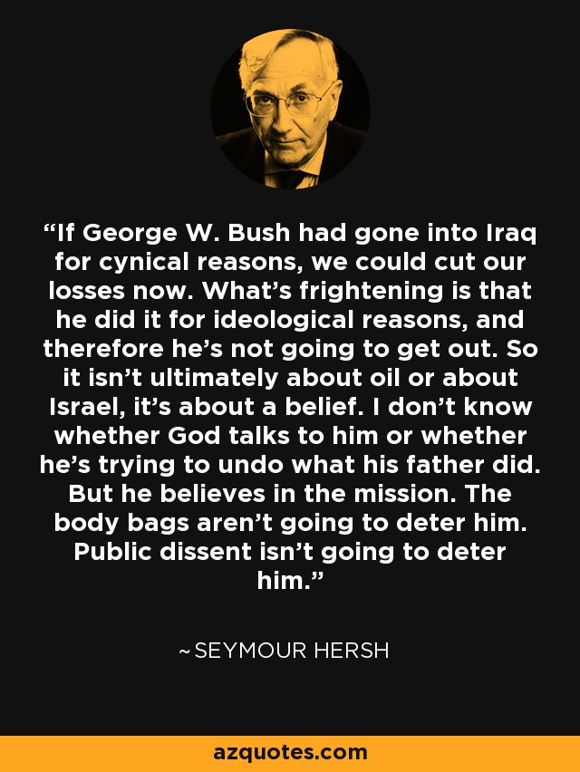 If George W. Bush had gone into Iraq for cynical reasons, we could cut our losses now. What's frightening is that he did it for ideological reasons, and therefore he's not going to get out. So it isn't ultimately about oil or about Israel, it's about a belief. I don't know whether God talks to him or whether he's trying to undo what his father did. But he believes in the mission. The body bags aren't going to deter him. Public dissent isn't going to deter him. - Seymour Hersh