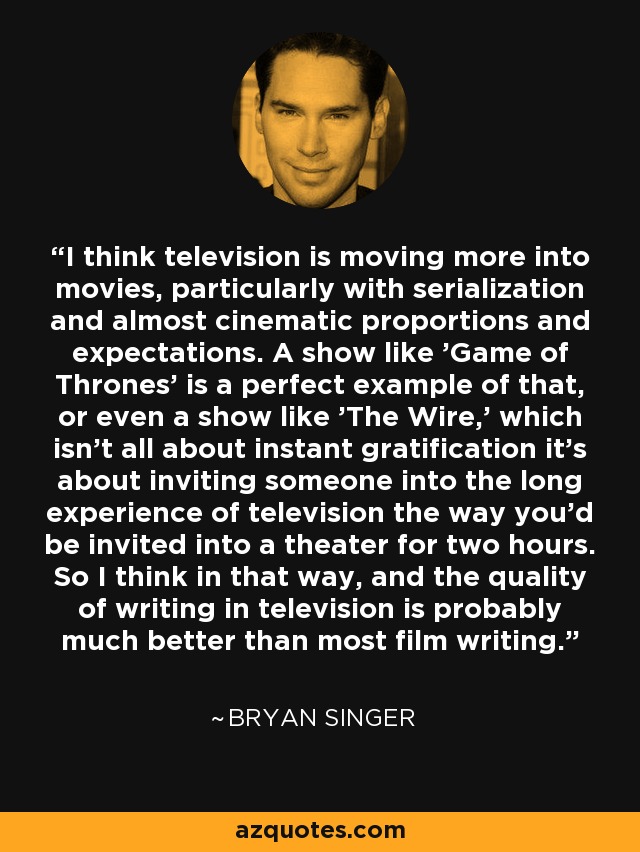 I think television is moving more into movies, particularly with serialization and almost cinematic proportions and expectations. A show like 'Game of Thrones' is a perfect example of that, or even a show like 'The Wire,' which isn't all about instant gratification it's about inviting someone into the long experience of television the way you'd be invited into a theater for two hours. So I think in that way, and the quality of writing in television is probably much better than most film writing. - Bryan Singer