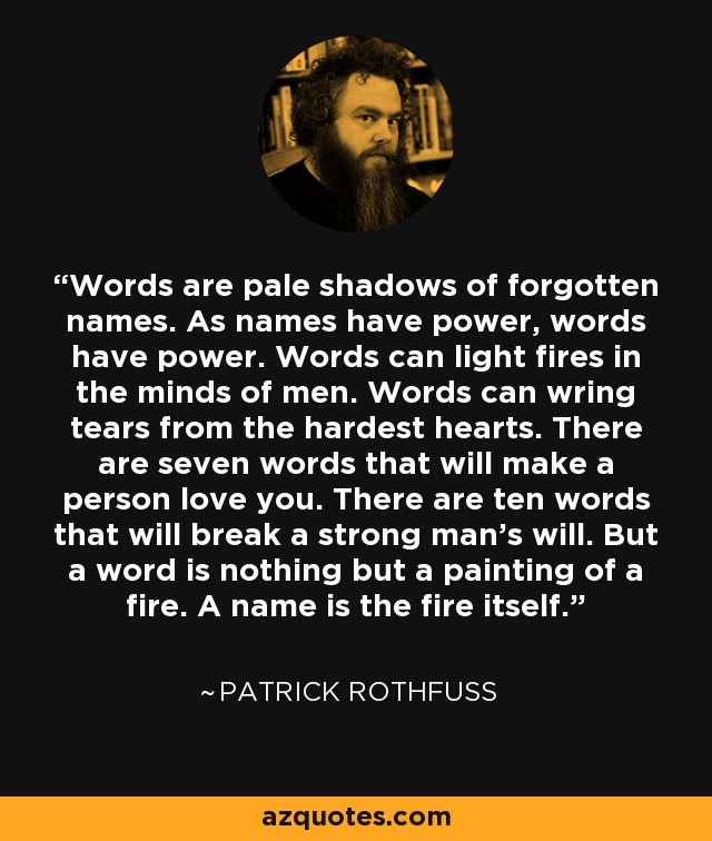 Words are pale shadows of forgotten names. As names have power, words have power. Words can light fires in the minds of men. Words can wring tears from the hardest hearts. There are seven words that will make a person love you. There are ten words that will break a strong man's will. But a word is nothing but a painting of a fire. A name is the fire itself. - Patrick Rothfuss