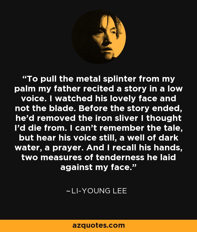 To pull the metal splinter from my palm my father recited a story in a low voice. I watched his lovely face and not the blade. Before the story ended, he'd removed the iron sliver I thought I'd die from. I can't remember the tale, but hear his voice still, a well of dark water, a prayer. And I recall his hands, two measures of tenderness he laid against my face. - Li-Young Lee