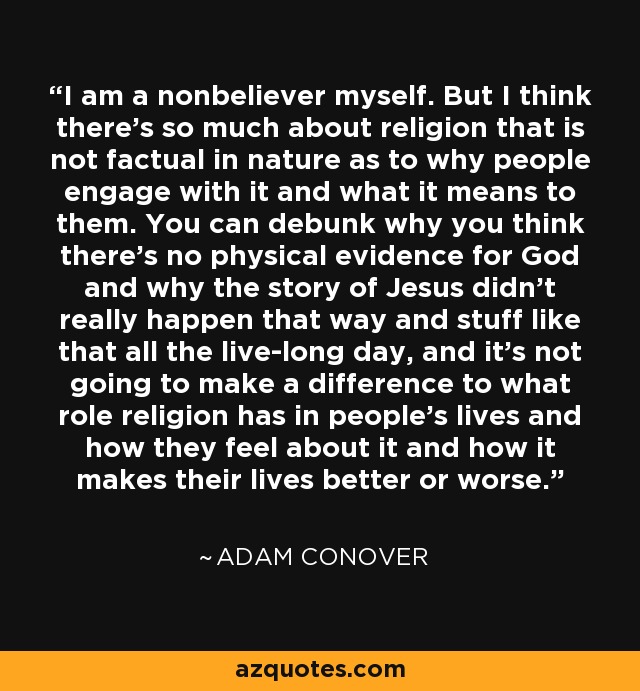 I am a nonbeliever myself. But I think there's so much about religion that is not factual in nature as to why people engage with it and what it means to them. You can debunk why you think there's no physical evidence for God and why the story of Jesus didn't really happen that way and stuff like that all the live-long day, and it's not going to make a difference to what role religion has in people's lives and how they feel about it and how it makes their lives better or worse. - Adam Conover