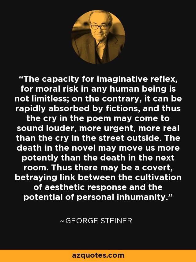 The capacity for imaginative reflex, for moral risk in any human being is not limitless; on the contrary, it can be rapidly absorbed by fictions, and thus the cry in the poem may come to sound louder, more urgent, more real than the cry in the street outside. The death in the novel may move us more potently than the death in the next room. Thus there may be a covert, betraying link between the cultivation of aesthetic response and the potential of personal inhumanity. - George Steiner
