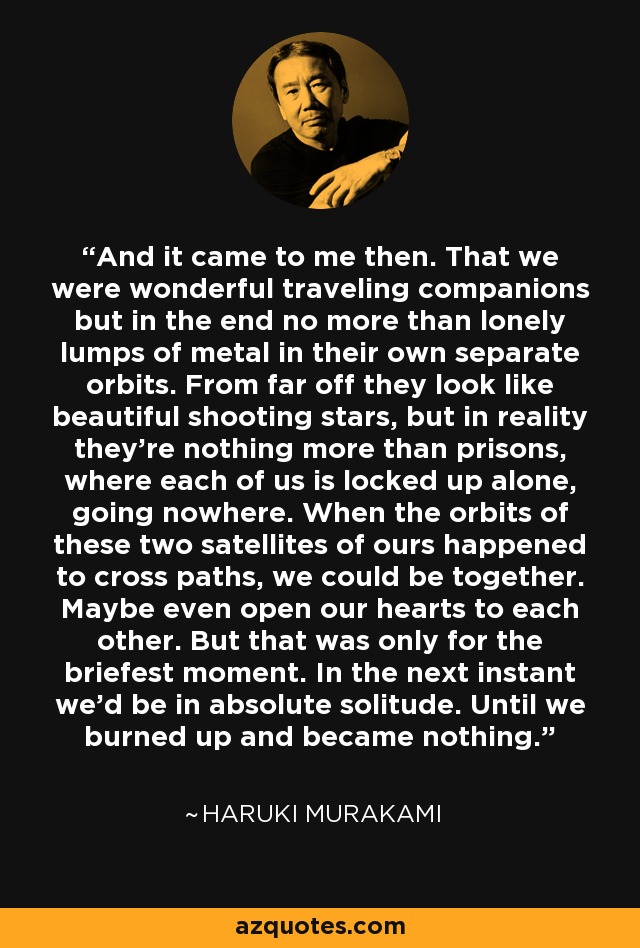 And it came to me then. That we were wonderful traveling companions but in the end no more than lonely lumps of metal in their own separate orbits. From far off they look like beautiful shooting stars, but in reality they're nothing more than prisons, where each of us is locked up alone, going nowhere. When the orbits of these two satellites of ours happened to cross paths, we could be together. Maybe even open our hearts to each other. But that was only for the briefest moment. In the next instant we'd be in absolute solitude. Until we burned up and became nothing. - Haruki Murakami