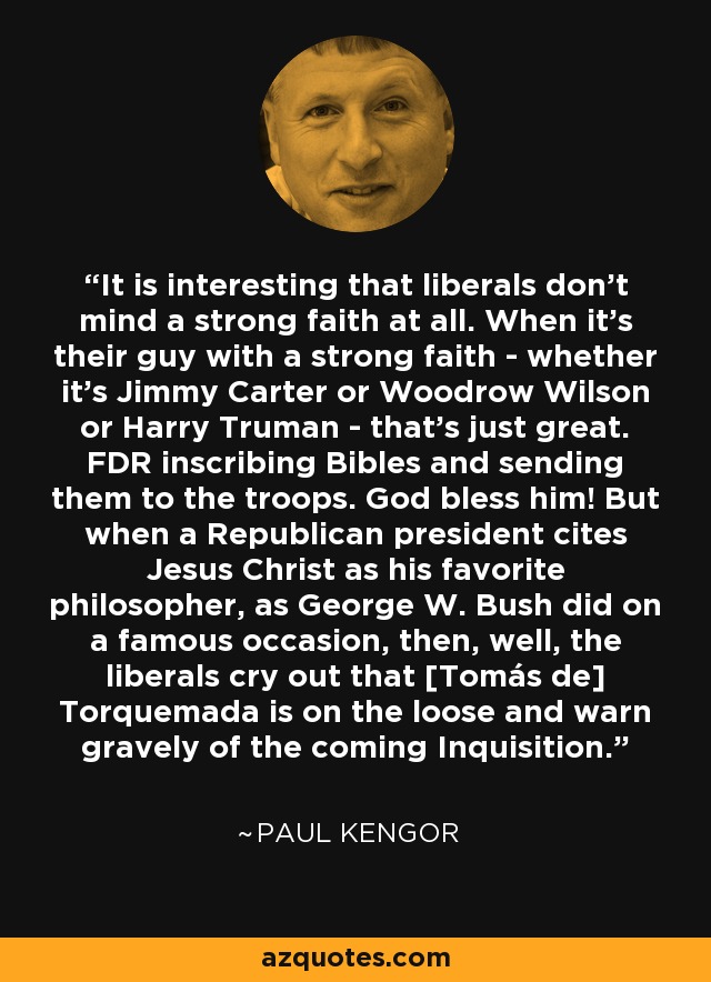 It is interesting that liberals don't mind a strong faith at all. When it's their guy with a strong faith - whether it's Jimmy Carter or Woodrow Wilson or Harry Truman - that's just great. FDR inscribing Bibles and sending them to the troops. God bless him! But when a Republican president cites Jesus Christ as his favorite philosopher, as George W. Bush did on a famous occasion, then, well, the liberals cry out that [Tomás de] Torquemada is on the loose and warn gravely of the coming Inquisition. - Paul Kengor