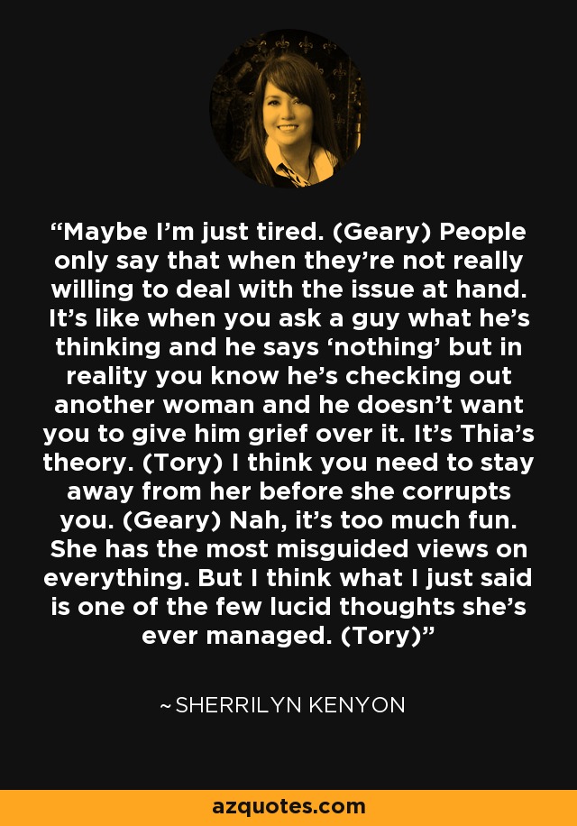 Maybe I’m just tired. (Geary) People only say that when they’re not really willing to deal with the issue at hand. It’s like when you ask a guy what he’s thinking and he says ‘nothing’ but in reality you know he’s checking out another woman and he doesn’t want you to give him grief over it. It’s Thia’s theory. (Tory) I think you need to stay away from her before she corrupts you. (Geary) Nah, it’s too much fun. She has the most misguided views on everything. But I think what I just said is one of the few lucid thoughts she’s ever managed. (Tory) - Sherrilyn Kenyon